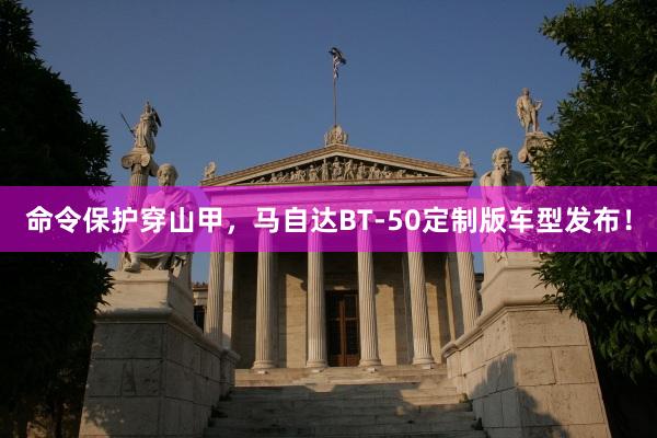 命令保护穿山甲，马自达BT-50定制版车型发布！