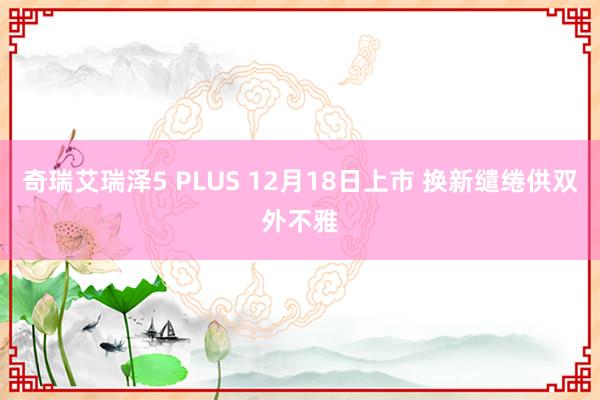 奇瑞艾瑞泽5 PLUS 12月18日上市 换新缱绻供双外不雅