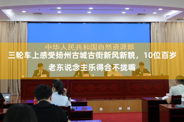 三轮车上感受扬州古城古街新风新貌，10位百岁老东说念主乐得合不拢嘴