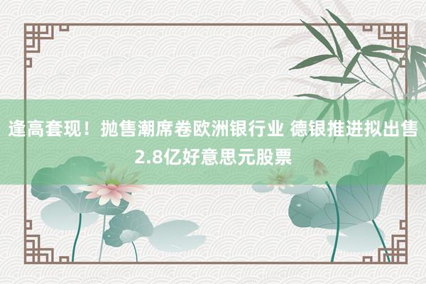 逢高套现！抛售潮席卷欧洲银行业 德银推进拟出售2.8亿好意思元股票