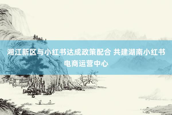 湘江新区与小红书达成政策配合 共建湖南小红书电商运营中心