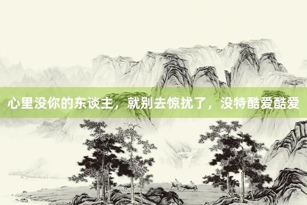 心里没你的东谈主，就别去惊扰了，没特酷爱酷爱