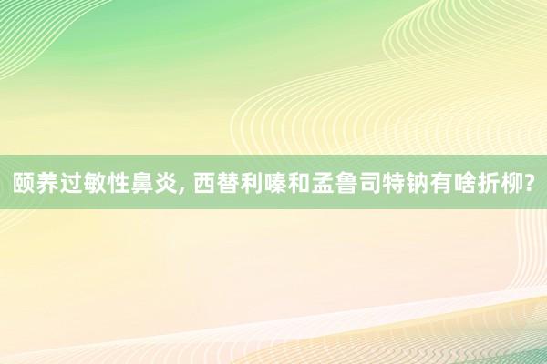 颐养过敏性鼻炎, 西替利嗪和孟鲁司特钠有啥折柳?