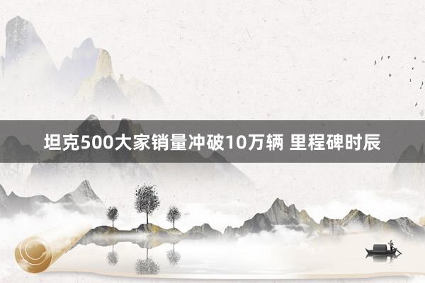 坦克500大家销量冲破10万辆 里程碑时辰