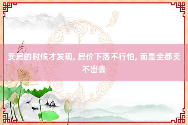卖房的时候才发现, 房价下落不行怕, 而是全都卖不出去